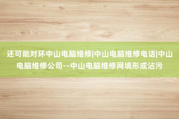 还可能对环中山电脑维修|中山电脑维修电话|中山电脑维修公司--中山电脑维修网境形成沾污